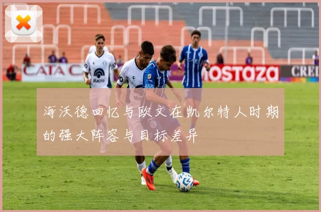 海沃德回忆与欧文在凯尔特人时期的强大阵容与目标差异