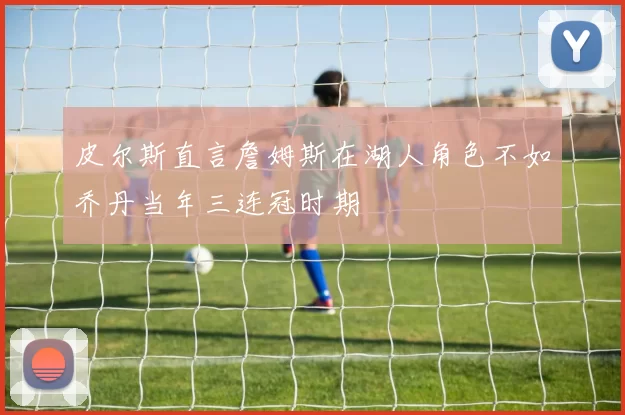 皮尔斯直言詹姆斯在湖人角色不如乔丹当年三连冠时期