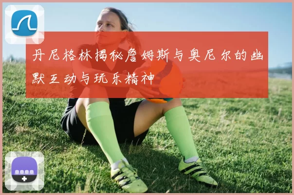 丹尼格林揭秘詹姆斯与奥尼尔的幽默互动与玩乐精神