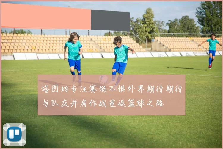 塔图姆专注赛场不惧外界期待期待与队友并肩作战重返篮球之路