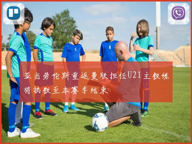 亚当劳伦斯重返曼联担任U21主教练将执教至本赛季结束