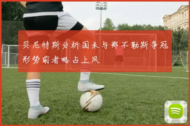 贝尼特斯分析国米与那不勒斯争冠形势前者略占上风