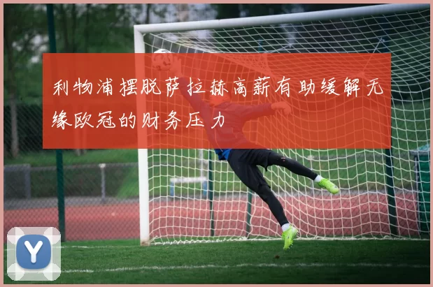 利物浦摆脱萨拉赫高薪有助缓解无缘欧冠的财务压力