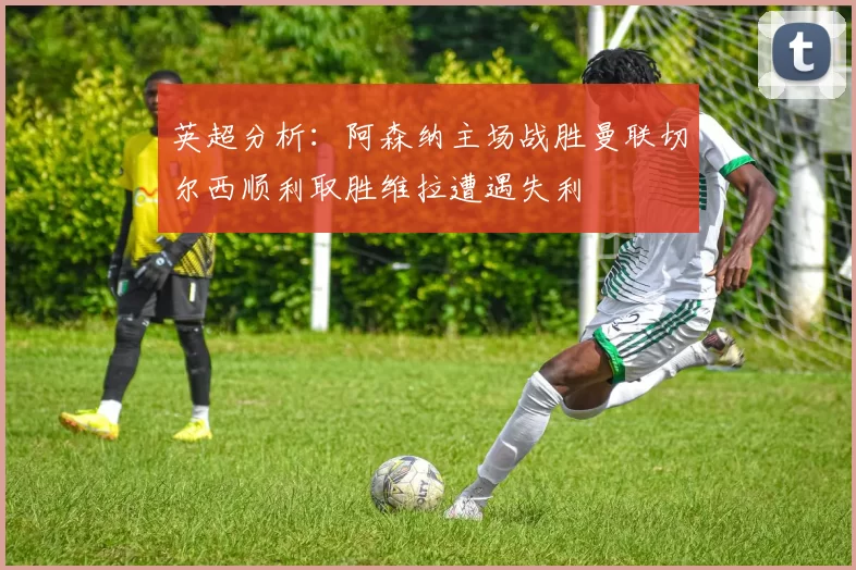 英超分析：阿森纳主场战胜曼联切尔西顺利取胜维拉遭遇失利