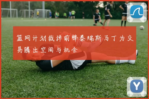 篮网计划裁掉前锋泰瑞斯马丁为交易腾出空间与机会