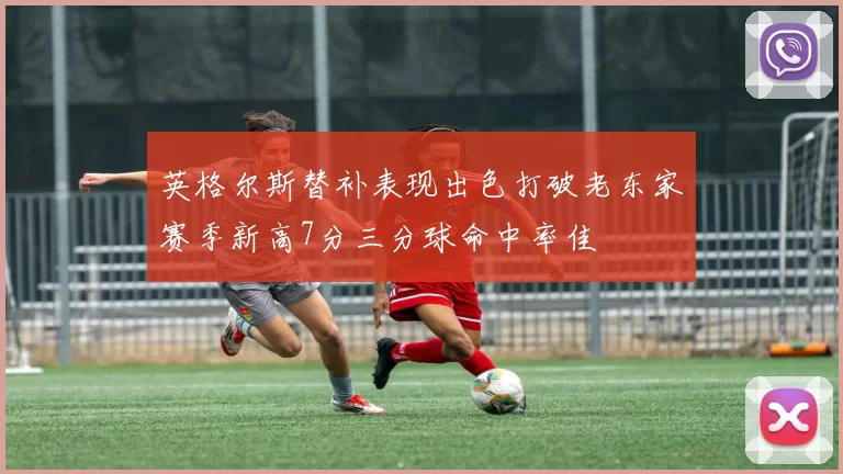 英格尔斯替补表现出色打破老东家赛季新高7分三分球命中率佳