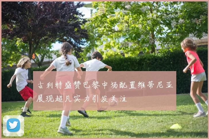 古利特盛赞巴黎中场配置维蒂尼亚展现超凡实力引发关注