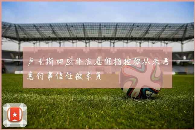 卢卡斯回应非法雇佣指控称从未恶意行事信任被辜负