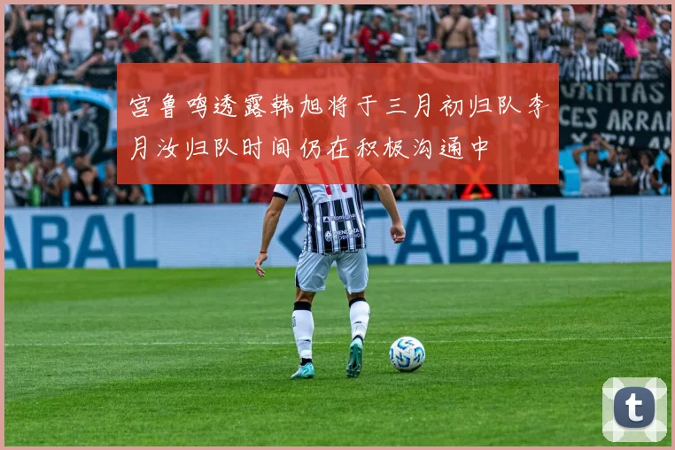 宫鲁鸣透露韩旭将于三月初归队李月汝归队时间仍在积极沟通中