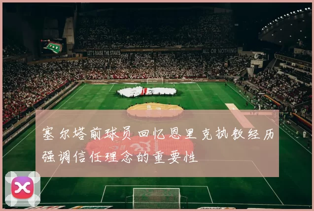 塞尔塔前球员回忆恩里克执教经历强调信任理念的重要性
