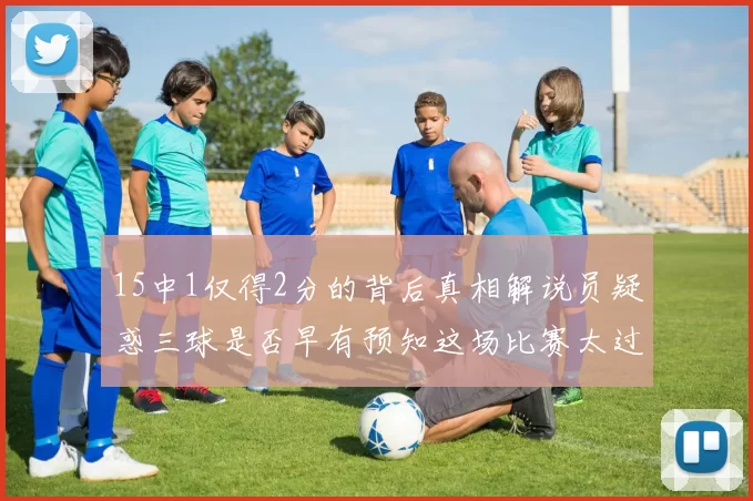 15中1仅得2分的背后真相解说员疑惑三球是否早有预知这场比赛太过抽象