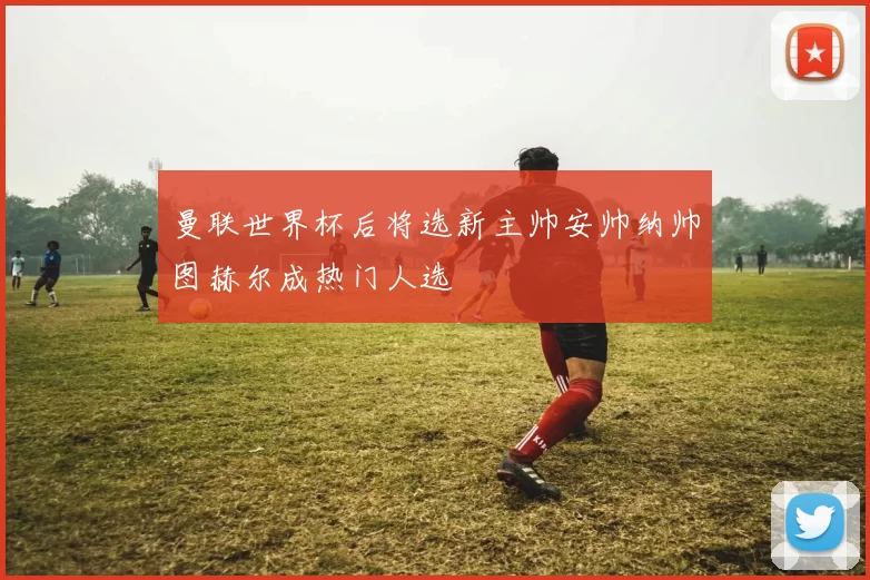 曼联世界杯后将选新主帅安帅纳帅图赫尔成热门人选