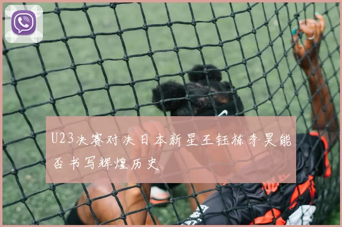 U23决赛对决日本新星王钰栋李昊能否书写辉煌历史